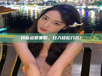 绍兴抖音点赞兼职，日入轻松几百！