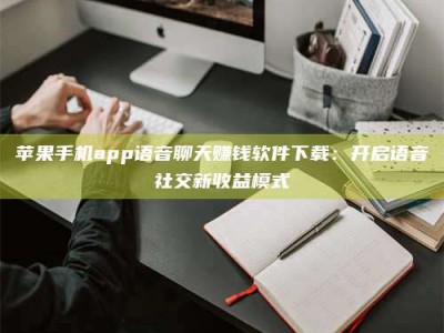 绍兴苹果手机app语音聊天赚钱软件下载：开启语音社交新收益模式